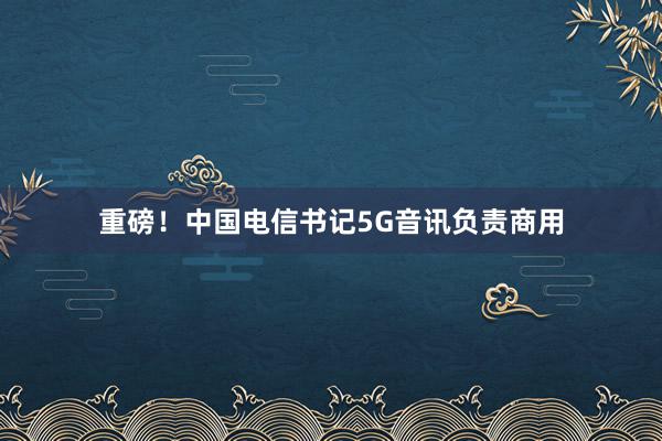 重磅！中国电信书记5G音讯负责商用