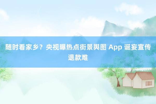 随时看家乡？央视曝热点街景舆图 App 诞妄宣传退款难