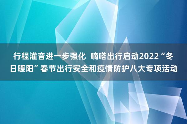 行程灌音进一步强化  嘀嗒出行启动2022“冬日暖阳”春节出行安全和疫情防护八大专项活动